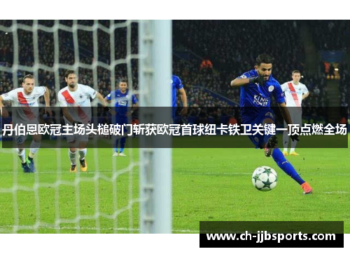 丹伯恩欧冠主场头槌破门斩获欧冠首球纽卡铁卫关键一顶点燃全场