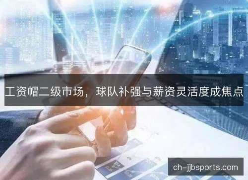 工资帽二级市场,球队补强与薪资灵活度成焦点 工资帽二级市场,球队补强与薪资灵活度成焦点